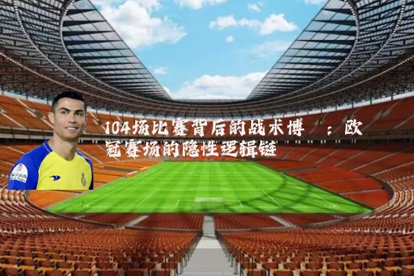 104场比赛背后的战术博弈:欧冠赛场的隐性逻辑链