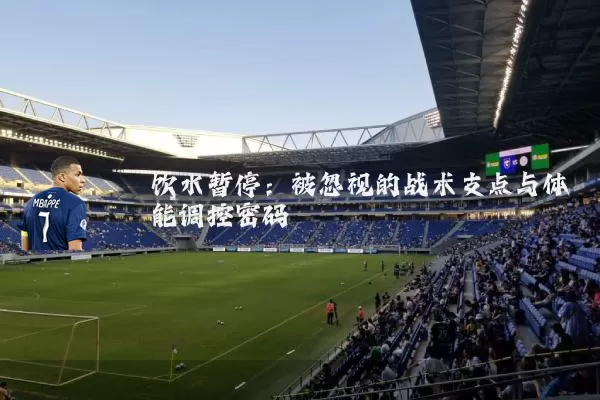 饮水暂停:被忽视的战术支点与体能调控密码