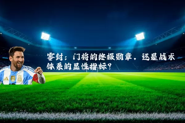 零封:门将的终极勋章,还是战术体系的显性指标?