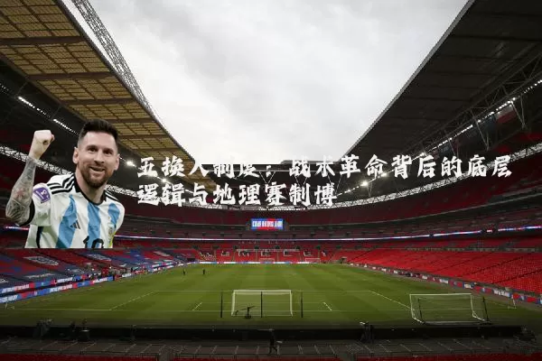 五换人制度:战术革命背后的底层逻辑与地理赛制博弈